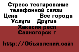 Стресс-тестирование телефонной связи › Цена ­ 1 000 - Все города Услуги » Другие   . Хакасия респ.,Саяногорск г.